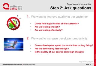 www.software-quality-lab.com | improve your quality
Step 2: Ask questions
Experience from practise
1. We want to improve quality to the customer
 Do we find bugs instead of the customer?
 Are we testing enough?
 Are we testing effectively?
2. We want to increase developer productivity
 Do our developers spend too much time on bug fixing?
 Are we developing fast enough?
 Is the quality of our source code high enough?
Slide 18
Images from www.pixabay.com
 