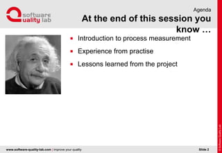 www.software-quality-lab.com | improve your quality
At the end of this session you know …
Agenda
 Introduction to process measurement
 Experience from practise
 Lessons learned from the project
Slide 2
 