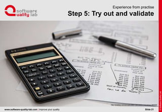 www.software-quality-lab.com | improve your quality
Step 5: Try out and validate
Experience from practise
Slide 21
http://pixabay.com/en/calculator-calculation-insurance-385506/
 