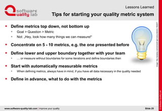 www.software-quality-lab.com | improve your quality
Tips for starting your quality metric system
Lessons Learned
 Define metrics top down, not bottom up
 Goal > Question > Metric
 Not: „Hey, look how many things we can measure!“
 Concentrate on 5 - 10 metrics, e.g. the one presented before
 Define lower and upper boundary together with your team
 … or measure without boundaries for some iterations and define boundaries then
 Start with automatically measurable metrics
 When defining metrics, always have in mind, if you have all data necessary in the quality needed
 Define in advance, what to do with the metrics
Slide 25
Image:http://pixabay.com/en/bulb-light-lamp-electric-160207/
 