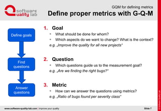 www.software-quality-lab.com | improve your quality
Define proper metrics with G-Q-M
GQM for defining metrics
1. Goal
 What should be done for whom?
 Which aspects do we want to change? What is the context?
e.g. „Improve the quality for all new projects“
2. Question
 Which questions guide us to the measurement goal?
e.g. „Are we finding the right bugs?“
3. Metric
 How can we answer the questions using metrics?
e.g. „Ratio of bugs found per severity class“
Slide 7
Define goals
Find
questions
Answer
questions
 