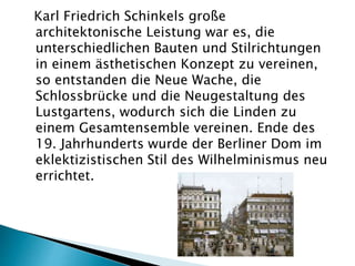 Karl Friedrich Schinkels große
architektonische Leistung war es, die
unterschiedlichen Bauten und Stilrichtungen
in einem ästhetischen Konzept zu vereinen,
so entstanden die Neue Wache, die
Schlossbrücke und die Neugestaltung des
Lustgartens, wodurch sich die Linden zu
einem Gesamtensemble vereinen. Ende des
19. Jahrhunderts wurde der Berliner Dom im
eklektizistischen Stil des Wilhelminismus neu
errichtet.
 