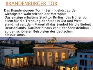 Das Brandenburger Tor in Berlin gehört zu den
wichtigsten Wahrzeichen der Metropole.
Das einzige erhaltene Stadttor Berlins, das früher vor
allem für die Trennung der Stadt in Ost und West
stand, ist seit dem Mauerfall das Symbol für die Einheit
Deutschlands. Darüber hinaus zählt der Sandsteinbau
zu den schönsten Beispielen des deutschen
Klassizismus.
 