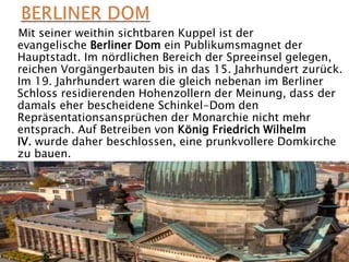 Mit seiner weithin sichtbaren Kuppel ist der
evangelische Berliner Dom ein Publikumsmagnet der
Hauptstadt. Im nördlichen Bereich der Spreeinsel gelegen,
reichen Vorgängerbauten bis in das 15. Jahrhundert zurück.
Im 19. Jahrhundert waren die gleich nebenan im Berliner
Schloss residierenden Hohenzollern der Meinung, dass der
damals eher bescheidene Schinkel-Dom den
Repräsentationsansprüchen der Monarchie nicht mehr
entsprach. Auf Betreiben von König Friedrich Wilhelm
IV. wurde daher beschlossen, eine prunkvollere Domkirche
zu bauen.
 