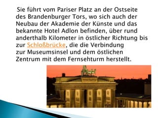 Sie führt vom Pariser Platz an der Ostseite
des Brandenburger Tors, wo sich auch der
Neubau der Akademie der Künste und das
bekannte Hotel Adlon befinden, über rund
anderthalb Kilometer in östlicher Richtung bis
zur Schloßbrücke, die die Verbindung
zur Museumsinsel und dem östlichen
Zentrum mit dem Fernsehturm herstellt.
 