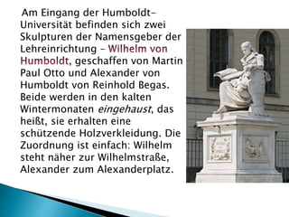 Am Eingang der Humboldt-
Universität befinden sich zwei
Skulpturen der Namensgeber der
Lehreinrichtung –
, geschaffen von Martin
Paul Otto und Alexander von
Humboldt von Reinhold Begas.
Beide werden in den kalten
Wintermonaten eingehaust, das
heißt, sie erhalten eine
schützende Holzverkleidung. Die
Zuordnung ist einfach: Wilhelm
steht näher zur Wilhelmstraße,
Alexander zum Alexanderplatz.
 
