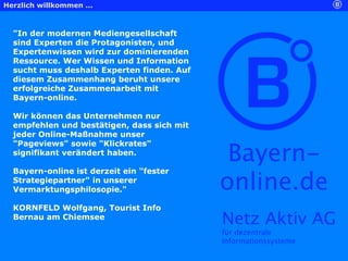 Herzlich willkommen ...



  "In der modernen Mediengesellschaft
  sind Experten die Protagonisten, und
  Expertenwissen wird zur dominierenden
  Ressource. Wer Wissen und Information
  sucht muss deshalb Experten finden. Auf
  diesem Zusammenhang beruht unsere
  erfolgreiche Zusammenarbeit mit
  Bayern-online.

  Wir können das Unternehmen nur
  empfehlen und bestätigen, dass sich mit
  jeder Online-Maßnahme unser


                                             Bayern-
  "Pageviews" sowie "Klickrates"
  signifikant verändert haben.

  Bayern-online ist derzeit ein "fester
  Strategiepartner" in unserer
  Vermarktungsphilosopie."                  online.de
  KORNFELD Wolfgang, Tourist Info
  Bernau am Chiemsee
                                            Netz Aktiv AG
                                            für dezentrale
                                            Informationssysteme
 