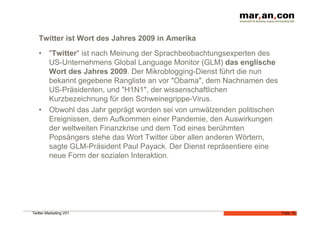Twitter ist Wort des Jahres 2009 in Amerika
   •  "Twitter" ist nach Meinung der Sprachbeobachtungsexperten des
      US-Unternehmens Global Language Monitor (GLM) das englische
      Wort des Jahres 2009. Der Mikroblogging-Dienst führt die nun
      bekannt gegebene Rangliste an vor "Obama", dem Nachnamen des
      US-Präsidenten, und "H1N1", der wissenschaftlichen
      Kurzbezeichnung für den Schweinegrippe-Virus.
   •  Obwohl das Jahr geprägt worden sei von umwälzenden politischen
      Ereignissen, dem Aufkommen einer Pandemie, den Auswirkungen
      der weltweiten Finanzkrise und dem Tod eines berühmten
      Popsängers stehe das Wort Twitter über allen anderen Wörtern,
      sagte GLM-Präsident Paul Payack. Der Dienst repräsentiere eine
      neue Form der sozialen Interaktion.




Twitter-Marketing V01                                                  Folie 15
 