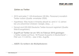 Zahlen zu Twitter


        •  2010 wird jeder 7. US-Amerikaner (26 Mio. Personen) monatlich
           Twitter nutzen (Quelle: emarketer 2009)
        •  Hypothese: Was heute in Amerika aktuell ist, wird in 1-2 Jahren
           bei uns ankommen (Indizien: Google, ebay, …)
        •  Derzeit sind 205.000 Deutsche Twitter-Account registriert (Quelle:
           Web-Evangelisten)
        •  Zugriff auf Twitter ist um 18% im Februar 2010 gestiegen
           („Twitter wieder auf Kurs: 18 Prozent Zuwachs in Deutschland” –
           FAZ vom 11.3.2010) – über 2 Mio. Zugriffe


        … ABER: Es twittern die Multiplikatoren



Twitter-Marketing V01                                                           Folie 18
 