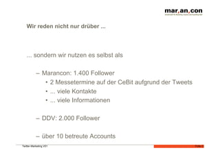 Wir reden nicht nur drüber ...




   ... sondern wir nutzen es selbst als

           –  Marancon: 1.400 Follower
               •  2 Messetermine auf der CeBit aufgrund der Tweets
               •  ... viele Kontakte
               •  ... viele Informationen

           –  DDV: 2.000 Follower

           –  über 10 betreute Accounts
Twitter-Marketing V01                                                Folie 2
 