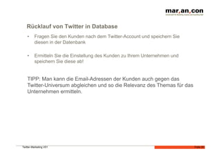 Rücklauf von Twitter in Database
    •    Fragen Sie den Kunden nach dem Twitter-Account und speichern Sie
         diesen in der Datenbank

    •    Ermitteln Sie die Einstellung des Kunden zu Ihrem Unternehmen und
         speichern Sie diese ab!


    TIPP: Man kann die Email-Adressen der Kunden auch gegen das
    Twitter-Universum abgleichen und so die Relevanz des Themas für das
    Unternehmen ermitteln.




Twitter-Marketing V01                                                        Folie 25
 
