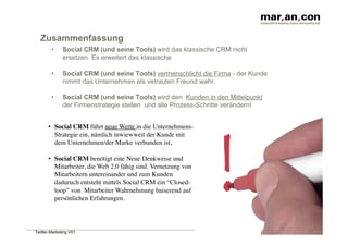 Zusammenfassung
        •     Social CRM (und seine Tools) wird das klassische CRM nicht
              ersetzen. Es erweitert das klassische

        •     Social CRM (und seine Tools) vermenschlicht die Firma - der Kunde
              nimmt das Unternehmen als vetrauten Freund wahr.

        •     Social CRM (und seine Tools) wird den Kunden in den Mittelpunkt
              der Firmenstrategie stellen und alle Prozess-Schritte verändern!


      •  Social CRM führt neue Werte in die Unternehmens-
         Strategie ein, nämlich inwiewweit der Kunde mit
         dem Unternehmen/der Marke verbunden ist,

      •  Social CRM benötigt eine Neue Denkweise und
         Mitarbeiter, die Web 2.0 fähig sind. Vernetzung von
         Mitarbeitern untereinander und zum Kunden
         daduruch entsteht mittels Social CRM ein “Closed-
         loop” von Mitarbeiter Wahrnehmung baiserend auf
         persönlichen Erfahrungen.



Twitter-Marketing V01
 