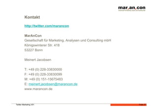 Kontakt

         http://twitter.com/marancon

         MarAnCon
         Gesellschaft für Marketing, Analysen und Consulting mbH
         Königswinterer Str. 418
         53227 Bonn

         Meinert Jacobsen

         T: +49 (0) 228-33830000
         F: +49 (0) 228-33830099
         M: +49 (0) 151-15675483
         E: meinert.jacobsen@marancon.de
         www.marancon.de



Twitter-Marketing V01                                              Folie 27
 