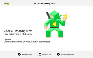 W whoopapp.com @whoop_app B blog.whoopapp.com
e-Commerce Day 2016
Google Shopping Hints
How to become a PLA-Ninja
Speaker:  
Christian Scharmüller (Whoop!, Smarter Ecommerce)
 
