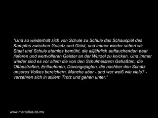 "Und so wiederholt sich von Schule zu Schule das Schauspiel des Kampfes zwischen Gesetz und Geist, und immer wieder sehen wir Staat und Schule atemlos bemüht, die alljährlich auftauchenden paar tieferen und wertvolleren Geister an der Wurzel zu knicken. Und immer wieder sind es vor allem die von den Schulmeistern Gehaßten, die Oftbestraften, Entlaufenen, Davongejagten, die nachher den Schatz unseres Volkes bereichern. Manche aber - und wer weiß wie viele? - verzehren sich in stillem Trotz und gehen unter."   www.marcellus.de.ms 