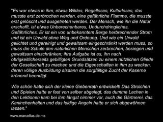 " Es war etwas in ihm, etwas Wildes, Regelloses, Kulturloses, das musste erst zerbrochen werden, eine gefährliche Flamme, die musste erst gelöscht und ausgetreten werden. Der Mensch, wie ihn die Natur erschafft, ist etwas Unberechenbares, Undurchdringliches, Gefährliches. Er ist ein von unbekanntem Berge herbrechender Strom und ist ein Urwald ohne Weg und Ordnung. Und wie ein Urwald gelichtet und gereinigt und gewaltsam eingeschränkt werden muss, so muss die Schule den natürlichen Menschen zerbrechen, besiegen und gewaltsam einschränken; ihre Aufgabe ist es, ihn nach obrigkeitlicherseits gebilligten Grundsätzen zu einem nützlichen Gliede der Gesellschaft zu machen und die Eigenschaften in ihm zu wecken, deren völlige Ausbildung alsdann die sorgfältige Zucht der Kaserne krönend beendigt. Wie schön hatte sich der kleine Giebenrath entwickelt! Das Strolchen und Spielen hatte er fast von selber abgelegt, das dumme Lachen in den Lektionen kam bei ihm längst nimmer vor, auch die Gärtnerei, das Kaninchenhalten und das leidige Angeln hatte er sich abgewöhnen lassen. " www.marcellus.de.ms 