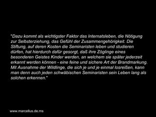 " Dazu kommt als wichtigster Faktor das Internatsleben, die Nötigung zur Selbsterziehung, das Gefühl der Zusammengehörigkeit. Die Stiftung, auf deren Kosten die Seminaristen leben und studieren dürfen, hat hierdurch dafür gesorgt, daß ihre Zöglinge eines besonderen Geistes Kinder werden, an welchem sie später jederzeit erkannt werden können - eine feine und sichere Art der Brandmarkung. Mit Ausnahme der Wildlinge, die sich je und je einmal losreißen, kann man denn auch jeden schwäbischen Seminaristen sein Leben lang als solchen erkennen. " www.marcellus.de.ms 