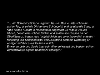"  ... ein Schwarzwäldler aus gutem Hause. Man wusste schon am ersten Tag, er sei ein Dichter und Schöngeist, und es ging die Sage, er habe seinen Aufsatz in Hexametern abgefasst. Er redete viel und lebhaft, besaß eine schöne Violine und schien sein Wesen an der Oberfläche zu tragen, das hauptsächlich aus einer jugendlich unreifen Mischung von Sentimentalität und Leichtsinn bestand. Doch trug er weniger sichtbar auch Tieferes in sich. Er war an Leib und Seele über sein Alter entwickelt und begann schon versuchsweise eigene Bahnen zu schlagen."   www.marcellus.de.ms 