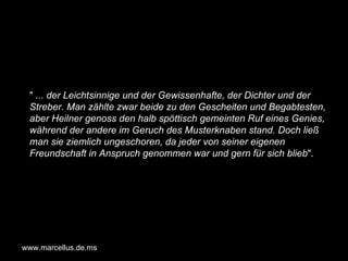 "  ... der Leichtsinnige und der Gewissenhafte, der Dichter und der Streber. Man zählte zwar beide zu den Gescheiten und Begabtesten, aber Heilner genoss den halb spöttisch gemeinten Ruf eines Genies, während der andere im Geruch des Musterknaben stand. Doch ließ man sie ziemlich ungeschoren, da jeder von seiner eigenen Freundschaft in Anspruch genommen war und gern für sich blieb ". www.marcellus.de.ms 