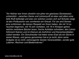 " An Heilner war ihnen ohnehin von jeher ein gewisses Geniewesen unheimlich - zwischen Genie und Lehrerzunft ist eben seit alters eine tiefe Kluft befestigt und was von solchen Leuten sich auf Schulen zeigt, ist den Professoren von vornherein ein Greuel. Für sie sind Genies jene schlimmen, die keinen Respekt vor ihnen haben, die mit 14 zu rauchen beginnen, mit 15 sich verlieben, mit 16 in Kneipen gehen, welche verbotene Bücher lesen, freche Aufsätze schreiben, den Lehrer höhnisch fixieren und im Diarium als Aufrührer und Karzerkandidaten notiert werden. Ein Schulmeister hat lieber einen Esel als ein Genie in seiner Klasse, und genau genommen hat er ja recht, denn seine Aufgabe ist es nicht, extravagante Geister heranzubilden, sonder gute Lateiner, Rechner und Biedermänner. " www.marcellus.de.ms 