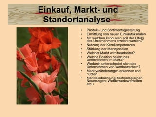 Einkauf, Markt- und Standortanalyse  Produkt- und Sortimentsgestaltung  Ermittlung von neuen Einkaufskanälen  Mit welchen Produkten soll der Erfolg des Unternehmens erreicht werden?  Nutzung der Kernkompetenzen  Stärkung der Marktposition  Welcher Markt wird bearbeitet?  Welche Position besitzt das Unternehmen im Markt?  Wodurch unterscheidet sich das Unternehmen von Wettbewerbern?  Marktveränderungen erkennen und nutzen  Marktbeobachtung (technologischen Neuerungen; Wettbewerbsverhalten etc.)  
