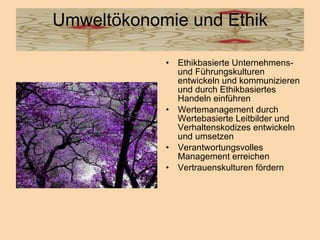 Umweltökonomie und Ethik Ethikbasierte Unternehmens- und Führungskulturen entwickeln und kommunizieren und durch Ethikbasiertes Handeln einführen Wertemanagement durch Wertebasierte Leitbilder und Verhaltenskodizes entwickeln und umsetzen  Verantwortungsvolles Management erreichen  Vertrauenskulturen fördern  