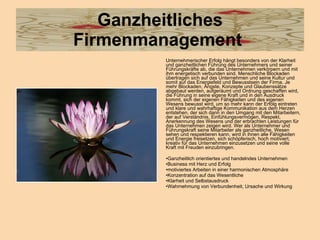 Ganzheitliches Firmenmanagement  Unternehmerischer Erfolg hängt besonders von der Klarheit und ganzheitlichen Führung des Unternehmers und seiner Führungskräfte ab, die das Unternehmen verkörpern und mit ihm energetisch verbunden sind. Menschliche Blockaden übertragen sich auf das Unternehmen und seine Kultur und somit auf das Energiefeld und Bewusstsein der Firma. Je mehr Blockaden, Ängste, Konzepte und Glaubenssätze abgebaut werden, aufgeräumt und Ordnung geschaffen wird, die Führung in seine eigene Kraft und in den Ausdruck kommt, sich der eigenen Fähigkeiten und des eigenen Wesens bewusst wird, um so mehr kann der Erfolg eintreten und klare und wahrhaftige Kommunikation aus dem Herzen entstehen, der sich dann in den Umgang mit den Mitarbeitern, der auf Verständnis, Einfühlungsvermögen, Respekt, Anerkennung des Wesens und der erbrachten Leistungen für das Unternehmen zeigen wird. Wer als Unternehmer und Führungskraft seine Mitarbeiter als ganzheitliche, Wesen sehen und respektieren kann, wird in ihnen alle Fähigkeiten und Energie freisetzen, sich schöpferisch, hoch motiviert, kreativ für das Unternehmen einzusetzen und seine volle Kraft mit Freuden einzubringen.  Ganzheitlich orientiertes und handelndes Unternehmen  Business mit Herz und Erfolg motiviertes Arbeiten in einer harmonischen Atmosphäre Konzentration auf das Wesentliche Klarheit und Selbstausdruck  Wahrnehmung von Verbundenheit, Ursache und Wirkung 