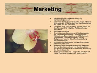 Marketing  Bekanntheitsgrad, Marktdurchdringung, Marktanteile gewinnen Corporate Identity (CI) individuelles Image mit einer einprägsamen CI, Verhindern von Substituierbarkeit der Marke und des Produktes  Entwerfen einer Unique Selling Position (USP) um den Marktzutritt für mögliche Wettbewerber zu erschweren Wettbewerbsanalyse Entwicklung von Marketing- und Werbestrategien wie Empfehlungsmarketing , Internetpräsenz (Nutzung von Suchmaschinen und Plattformen), Pressearbeit, Events Konzipieren, planen, Budgetieren, kreative Schaufenstergestaltung, Markenbindung etc.  Kooperationsmöglichkeiten und Vereinfachungen erkennen und nutzen Kommunikation mit den Kunden durch erkennen des Kundenutzen, anlegen von Kundendateien, -karten und emotionale Kundenbindung, Förderung der Kundentreue etc. Zielgruppenanalyse und –ansprache (Wo finde ich meine Zielgruppe, wie kann ich sie abholen?)  