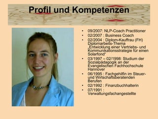 Profil und Kompetenzen 09/2007: NLP-Coach Practitioner 02/2007 : Business Coach 02/2004 : Diplom-Kauffrau (FH)  Diplomarbeits-Thema „Entwicklung einer Vertriebs- und Kommunikationsstrategie für einen Solarfond“ 03/1997 – 02/1998: Studium der Sozialpädagogik an der Evangelischen Fachhochschule Hannover 06/1995 : Fachgehilfin im Steuer- und Wirtschaftsberatenden Berufen 02/1992 : Finanzbuchhalterin 07/1991 : Verwaltungsfachangestellte  