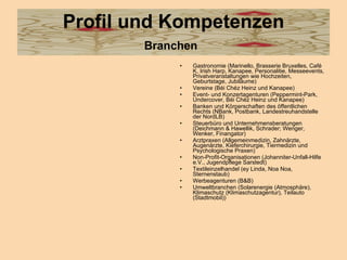 Profil und Kompetenzen Branchen   Gastronomie (Marinello, Brasserie Bruxelles, Café K, Irish Harp, Kanapee, Personalitie, Messeevents, Privatveranstaltungen wie Hochzeiten, Geburtstage, Jubiläume)  Vereine (Béi Chéz Heinz und Kanapee)  Event- und Konzertagenturen (Peppermint-Park, Undercover, Béi Chéz Heinz und Kanapee)  Banken und Körperschaften des öffentlichen Rechts (NBank, Postbank, Landestreuhandstelle der NordLB)  Steuerbüro und Unternehmensberatungen (Deichmann & Hawellik, Schrader; Wenger, Wenker, Finangator)  Arztpraxen (Allgemeinmedizin, Zahnärzte, Augenärzte, Kieferchirurgie, Tiermedizin und Psychologische Praxen)  Non-Profit-Organisationen (Johanniter-Unfall-Hilfe e.V., Jugendpflege Sarstedt)  Textileinzelhandel (ey Linda, Noa Noa, Sternenstaub)  Werbeagenturen (B&B)  Umweltbranchen (Solarenergie (Atmosphäre), Klimaschutz (Klimaschutzagentur), Teilauto (Stadtmobil))  