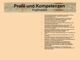 Profil und Kompetenzen   Projektarbeit  Intercultural Management „Preperation for a better working across boarders” an der Hogeschool Ijselland in Deventer/Niederlande   International Students Summer Seminar zum Thema „E-Europe-Identities v/s Globalization: The mission of the Information Professionals“ in Kiten/Bulgarien   International Management Game „Mageur“  Marktforschung Erhebung, Analyse und Auswertung für die Firma Minolta auf der Cebit  Controlling „Gemeinkostenverteilung in einem Non-Profit-Unternehmen am Beispiel des Regionalverbandes Niedersachsen Mitte/Leine-Weser der Johanniter-Unfall-Hilfe e.V.“ für Die Johanniter  Coachig: Unternehmensstruktur, -kultur und -führung“ für die Werbeagentur B&B sowie Praxisorganisation und Mitarbeiterführung für die Praxis Dr. Seifert  Teilnahme an diversen Marketingseminaren und -projekten mit MTP  Gastronomie im Aldiana Club auf Fuerteventura, S.A., Playa de Jandía  International Buisiness Studies Network Program, Faculty of Economics, Udayana University Denpasar-Indonesia   Marketing, Verwaltung und Optimierung der Betriebsabläufe in der Musik und Veranstaltungsbranche  Verwaltungsmäßige Abwicklung jugendpflegerischen Handelns, Schwerpunkt Mädchen- und Frauenarbeit, Vorbereitung und Organisation der Mädchen und jungen Frauenprojektwoche in der Kommunalen Jugendarbeit der Stadt Sarstedt  Eigenverantwortliches Betreuen von Mandanten in der Finanzbuchhaltung, Lohnabrechnung, Jahresabschlüsse und Steuererklärungen  
