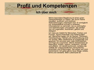 Profil und Kompetenzen Ich über mich   Meine besondere Begabung ist einen guten Gesamtüberblick zu haben, der durch meine visuellen, auditiven und intuitiven Wahrnehmungen unterstützt wird. Er ermöglicht mir Arbeitsabläufe schnell zu erfassen, Informationen zu sammeln, sie zu verknüpfen und Optimierungen umzusetzen. Sie werden von mir organisiert, koordiniert, geführt und delegiert. Ich habe ein Gefühl für Menschen, Farben und Formen. Spüre Potentiale und Fehlerquellen auf. Menschen liegen mir an Herzen. Vertrauen, Verantwortung, Freiheit und Wertschätzung sind mir wichtig. Mein Gedächtnis ist ausgeprägt und geschult. Ich erinnere sehr viele Informationen und füge sie zusammen. Meine Arbeitsweise ist ideenreich, kreativ, logisch, analytisch, schnell und effektiv. Ich denke kontrovers, schätze die Vielfalt der unterschiedlichen menschlichen Ansichten und Erfahrungen. Sie wirken auf mich bereichernd. Ich gehe gerne neue Wege, erlebe, lerne und verstehe. Mein Lebensziel ist.  
