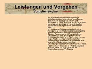 Leistungen und Vorgehen Vorgehensweise   Wir erarbeiten gemeinsam die jeweilige Aufgabenstellung, legen die zu erreichenden Ziele fest. Ich betreue Sie effektiv und praxisgerecht. Mein Interesse ist die dauerhafte wirkungsvolle Umsetzung von individuellen entwickelten Lösungen in den betrieblichen Alltag. Ich analysiere (Planungsdauer/Ist-Analyse, Anforderungs- und Potentialanalyse) sorgfältig und arbeite heraus, was die vorhandene Stärken, Ressourcen und Potenziale Ihres Unternehmens sind. Dann gehen wir die individuelle Problemlösung an und machen uns an die Analyse, nutzen die identifizierten Potentiale bzw. erwecken sie zum Leben. Ich unterstütze Sie kompetent bei Ihren Umsetzungsprozessen in die betriebliche Praxis. Nach dem Abschluss eines Projektbezogenen Auftrags stehe ich Ihnen jederzeit als Ansprechpartner zur Verfügung.  