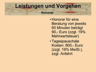 Leistungen und Vorgehen Honorar   Honorar für eine Beratung von jeweils 60 Minuten beträgt 90,- Euro (zzgl. 19% Mehrwertsteuer)  Tagespauschale Kosten: 800,- Euro (zzgl. 19% MwSt.), zzgl. Anfahrt 