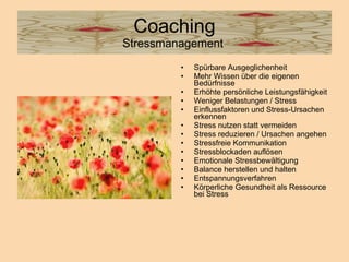 Coaching Stressmanagement  Spürbare Ausgeglichenheit  Mehr Wissen über die eigenen Bedürfnisse  Erhöhte persönliche Leistungsfähigkeit  Weniger Belastungen / Stress  Einflussfaktoren und Stress-Ursachen erkennen  Stress nutzen statt vermeiden  Stress reduzieren / Ursachen angehen  Stressfreie Kommunikation  Stressblockaden auflösen  Emotionale Stressbewältigung  Balance herstellen und halten  Entspannungsverfahren  Körperliche Gesundheit als Ressource bei Stress  