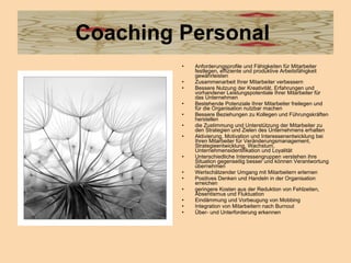 Coaching Personal  Anforderungsprofile und Fähigkeiten für Mitarbeiter festlegen, effiziente und produktive Arbeitsfähigkeit gewährleisten  Zusammenarbeit Ihrer Mitarbeiter verbessern  Bessere Nutzung der Kreativität, Erfahrungen und vorhandener Leistungspotentiale Ihrer Mitarbeiter für das Unternehmen  Bestehende Potenziale Ihrer Mitarbeiter freilegen und für die Organisation nutzbar machen Bessere Beziehungen zu Kollegen und Führungskräften herstellen  die Zustimmung und Unterstützung der Mitarbeiter zu den Strategien und Zielen des Unternehmens erhalten  Aktivierung, Motivation und Interessenentwicklung bei Ihren Mitarbeiter für Veränderungsmanagement, Strategieentwicklung, Wachstum, Unternehmensidentifikation und Loyalität  Unterschiedliche Interessengruppen verstehen ihre Situation gegenseitig besser und können Verantwortung übernehmen  Wertschätzender Umgang mit Mitarbeitern erlernen Positives Denken und Handeln in der Organisation erreichen  geringere Kosten aus der Reduktion von Fehlzeiten, Absentismus und Fluktuation  Eindämmung und Vorbeugung von Mobbing  Integration von Mitarbeitern nach Burnout  Über- und Unterforderung erkennen  