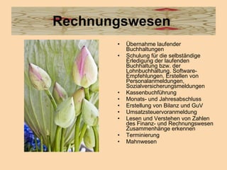Rechnungswesen  Übernahme laufender Buchhaltungen  Schulung für die selbständige Erledigung der laufenden Buchhaltung bzw. der Lohnbuchhaltung. Software-Empfehlungen. Erstellen von Personalanmeldungen, Sozialversicherungsmeldungen  Kassenbuchführung  Monats- und Jahresabschluss  Erstellung von Bilanz und GuV  Umsatzsteuervoranmeldung  Lesen und Verstehen von Zahlen des Finanz- und Rechnungswesen Zusammenhänge erkennen  Terminierung  Mahnwesen  