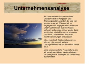 Unternehmensanalyse
          Als Unternehmer sind wir mit vielen
          unterschiedlichen Aufgaben- und
          Themengebieten gefordert. Es wird viel
          von uns erwartet. Während wir im
          Tagesgeschäft engagiert sind, dürfen wir
          unsere Zahlen nicht aus den Augen
          verlieren und werden immer wieder damit
          konfrontiert blinde Flecken zu erkennen
          und unser Unternehmen flexibel an
          Marktveränderungen anzupassen.
          Ist es realistisch Kosten reduzieren zu
          können, gibt es noch weitere
          Lösungsmodelle, die ich noch nicht kenne
          etc.?
          Viele unterschiedliche Fragestellung, die
          wir gemeinsam klären, systematisieren,
          um passgenaue Strategien zur Umsetzung
          zu erarbeiten.
 