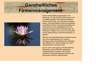 Ganzheitliches
Firmenmanagement
         Durch Individualisierungsprozesse, das
         abtrennen von der Gemeinschaft sind wir auf
         uns alleine gestellt. Naturwissenschaftliche
         Erkenntnisse haben uns den Bezug verlieren
         lassen. Eine ganzheitliche Betrachtungsweise
         vereinfacht unseren Unternehmenserfolg. Ein
         Unternehmen ist ein Spiegelbild einer neu
         gefundenen gegründeten Gemeinschaft. Als
         Individuum bringen wir uns ein und versuchen
         mit der gewachsenen Unternehmenskultur zu
         agieren.
         Welche nicht quantifizierbaren Einflüsse wirken
         auf unser Unternehmen ein? Achtung,
         Würdigung alter Geschäftsgründer, belastete
         Grundstücke etc.? Was entzieht sich unser
         offensichtlicher Wahrnehmung?
         Durch meine Verknüpfung unterschiedlicher
         Methoden, meiner Offenheit gegenüber
         ungewöhnlichen Ansetzen und meinem
         fundierten Wissensmanagement können wir
         gemeinsam Grenzen überschreiten.
 