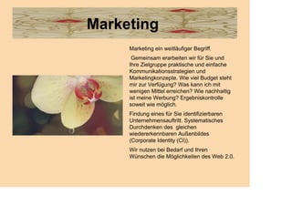 Marketing
     Marketing ein weitläufiger Begriff.
      Gemeinsam erarbeiten wir für Sie und
     Ihre Zielgruppe praktische und einfache
     Kommunikationsstrategien und
     Marketingkonzepte. Wie viel Budget steht
     mir zur Verfügung? Was kann ich mit
     wenigen Mittel erreichen? Wie nachhaltig
     ist meine Werbung? Ergebniskontrolle
     soweit wie möglich.
     Findung eines für Sie identifizierbaren
     Unternehmensauftritt. Systematisches
     Durchdenken des gleichen
     wiedererkennbaren Außenbildes
     (Corporate Identity (CI)).
     Wir nutzen bei Bedarf und Ihren
     Wünschen die Möglichkeiten des Web 2.0.
 