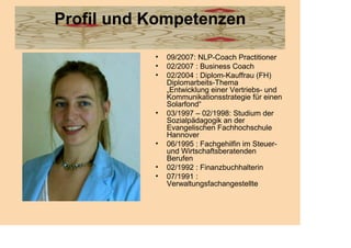 Profil und Kompetenzen

           •   09/2007: NLP-Coach Practitioner
           •   02/2007 : Business Coach
           •   02/2004 : Diplom-Kauffrau (FH)
               Diplomarbeits-Thema
               „Entwicklung einer Vertriebs- und
               Kommunikationsstrategie für einen
               Solarfond“
           •   03/1997 – 02/1998: Studium der
               Sozialpädagogik an der
               Evangelischen Fachhochschule
               Hannover
           •   06/1995 : Fachgehilfin im Steuer-
               und Wirtschaftsberatenden
               Berufen
           •   02/1992 : Finanzbuchhalterin
           •   07/1991 :
               Verwaltungsfachangestellte
 
