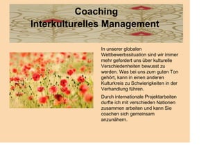Coaching
Interkulturelles Management

              In unserer globalen
              Wettbewerbssituation sind wir immer
              mehr gefordert uns über kulturelle
              Verschiedenheiten bewusst zu
              werden. Was bei uns zum guten Ton
              gehört, kann in einen anderen
              Kulturkreis zu Schwierigkeiten in der
              Verhandlung führen.
              Durch internationale Projektarbeiten
              durfte ich mit verschieden Nationen
              zusammen arbeiten und kann Sie
              coachen sich gemeinsam
              anzunähern.
 