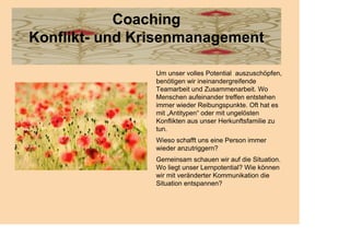 Coaching
Konflikt- und Krisenmanagement

                Um unser volles Potential auszuschöpfen,
                benötigen wir ineinandergreifende
                Teamarbeit und Zusammenarbeit. Wo
                Menschen aufeinander treffen entstehen
                immer wieder Reibungspunkte. Oft hat es
                mit „Antitypen“ oder mit ungelösten
                Konflikten aus unser Herkunftsfamilie zu
                tun.
                Wieso schafft uns eine Person immer
                wieder anzutriggern?
                Gemeinsam schauen wir auf die Situation.
                Wo liegt unser Lernpotential? Wie können
                wir mit veränderter Kommunikation die
                Situation entspannen?
 