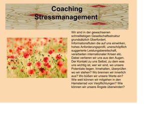 Coaching
Stressmanagement

         Wir sind in der gewachsenen
         schnelllebigen Gesellschaftsstruktur
         grundsätzlich Überfordert.
         Informationsfluten die auf uns einwirken,
         hohes Anforderungsprofil, unerschöpflich
         suggerierte Leistungsbereitschaft,
         verarbeiten internationaler Krisen etc.
         Dabei verlieren wir uns aus den Augen.
         Der Kontakt zu uns Selbst, zu dem was
         uns wichtig ist, wer wir sind, wo unsere
         Potentiale liegen. Innehalten, überprüfen
         wo wir stehen? Wo brennen wir innerlich
         aus? Wo büßen wir unsere Werte ein?
         Wie weit können wir mitgehen in den
         Hamsterrad von Verpflichtungen? Wie
         können wir unsere Ängste überwinden?
 