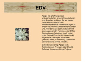 EDV
 Agape hat Erfahrungen aus
 unterschiedlichen Unternehmenskulturen
 und Branchen und kann Sie als kleines
 Unternehmen unterstützen
 ineinandergreifende Softwarelösungen zu
 finden die auf Ihren Unternehmenskonzept
 und Anforderungen optimal abgestimmt
 sind. Agape erklärt Funktionen der Office-
 Anwendungen (windows, excel, power
 point, Outlook/Thunderbird, Datenbank),
 Allgemeine Leistungen von Adobe
 (Reader, Writer, Corel Draw), Datev oder
 Lexware sowie andere Anbieter.
 Dabei berücksichtigt Agape auch
 funktionierende Freeware oder Charité-
 Software für gemeinnützige Projekte.
 