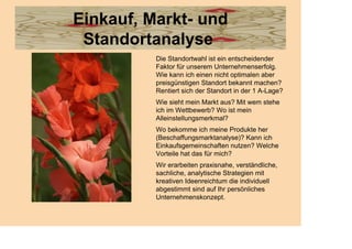 Einkauf, Markt- und
 Standortanalyse
          Die Standortwahl ist ein entscheidender
          Faktor für unserem Unternehmenserfolg.
          Wie kann ich einen nicht optimalen aber
          preisgünstigen Standort bekannt machen?
          Rentiert sich der Standort in der 1 A-Lage?
          Wie sieht mein Markt aus? Mit wem stehe
          ich im Wettbewerb? Wo ist mein
          Alleinstellungsmerkmal?
          Wo bekomme ich meine Produkte her
          (Beschaffungsmarktanalyse)? Kann ich
          Einkaufsgemeinschaften nutzen? Welche
          Vorteile hat das für mich?
          Wir erarbeiten praxisnahe, verständliche,
          sachliche, analytische Strategien mit
          kreativen Ideenreichtum die individuell
          abgestimmt sind auf Ihr persönliches
          Unternehmenskonzept.
 