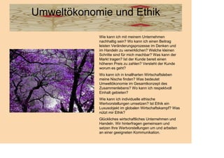 Umweltökonomie und Ethik

            Wie kann ich mit meinem Unternehmen
            nachhaltig sein? Wo kann ich einen Beitrag
            leisten Veränderungsprozesse im Denken und
            im Handeln zu verwirklichen? Welche kleinen
            Schritte sind für mich machbar? Was kann der
            Markt tragen? Ist der Kunde bereit einen
            höheren Preis zu zahlen? Versteht der Kunde
            worum es geht?
            Wo kann ich in knallharten Wirtschaftsleben
            meine Nische finden? Was bedeutet
            Umweltökonomie im Gesamtkonzept des
            Zusammenlebens? Wo kann ich respektvoll
            Einhalt gebieten?
            Wie kann ich individuelle ethische
            Wertvorstellungen umsetzen? Ist Ethik ein
            Luxusobjekt im globalen Wirtschaftskampf? Was
            nützt mir Ethik?
            Glückliches wirtschaftliches Unternehmen und
            Handeln. Wir hinterfragen gemeinsam und
            setzen Ihre Wertvorstellungen um und arbeiten
            an einer geeigneten Kommunikation.
 