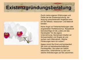 Existenzgründungsberatung
             Durch meine eigenen Erfahrungen und
             Fehler bei der Existenzgründung, der
             Nutzung verschiedenster Angebote kann
             ich Sie hilfreich, ressourcen- und liebevoll
             beraten.
             Keine Angst vor Fehlentscheidungen oder
             angestrebten Perfektionismus. Respektvoll
             berücksichtige ich die „Liebe und das
             Herzklopfen“ für die eigene
             Unternehmung. Gemeinsam klopfen wir
             Schwachstellen und Ängste ab und
             suchen nach Alternativen. Welche
             Förderungen kann ich nutzen?
             Agape nimmt Sie Ernst und bombardiert
             Sie nicht mit betriebswirtschaftlichen
             Fachbegriffen. Sie sollen ein Gefühl
             bekommen, Unternehmer zu sein und
             welche Anforderungen auf Sie zukommen.
 