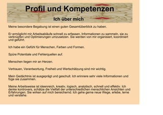 Profil und Kompetenzen
                                 Ich über mich
Meine besondere Begabung ist einen guten Gesamtüberblick zu haben.

Er ermöglicht mir Arbeitsabläufe schnell zu erfassen, Informationen zu sammeln, sie zu
verknüpfen und Optimierungen umzusetzen. Sie werden von mir organisiert, koordiniert
und geführt.

Ich habe ein Gefühl für Menschen, Farben und Formen.

Spüre Potentiale und Fehlerquellen auf.

Menschen liegen mir an Herzen.

Vertrauen, Verantwortung, Freiheit und Wertschätzung sind mir wichtig.

Mein Gedächtnis ist ausgeprägt und geschult. Ich erinnere sehr viele Informationen und
füge sie zusammen.

Meine Arbeitsweise ist ideenreich, kreativ, logisch, analytisch, schnell und effektiv. Ich
denke kontrovers, schätze die Vielfalt der unterschiedlichen menschlichen Ansichten und
Erfahrungen. Sie wirken auf mich bereichernd. Ich gehe gerne neue Wege, erlebe, lerne
und verstehe.
 