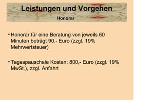 Leistungen und Vorgehen
                     Honorar


• Honorar für eine Beratung von jeweils 60
  Minuten beträgt 90,- Euro (zzgl. 19%
  Mehrwertsteuer)

• Tagespauschale Kosten: 800,- Euro (zzgl. 19%
  MwSt.), zzgl. Anfahrt
 